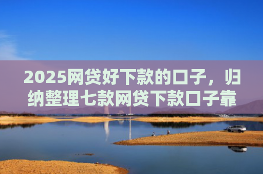 2025网贷好下款的口子，归纳整理七款网贷下款口子靠谱吗