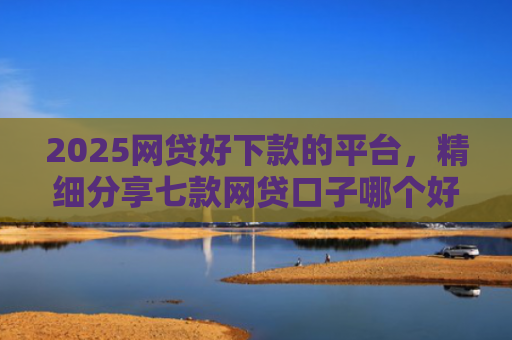2025网贷好下款的平台，精细分享七款网贷口子哪个好下款呢