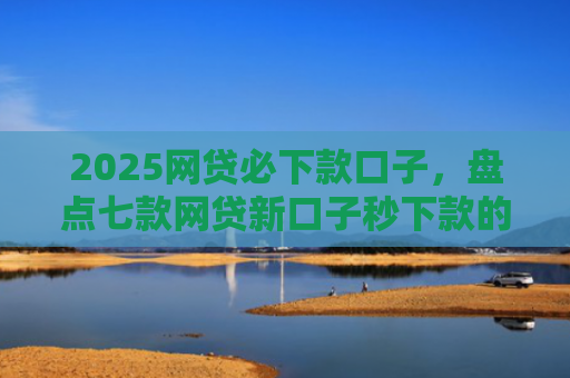 2025网贷必下款口子，盘点七款网贷新口子秒下款的
