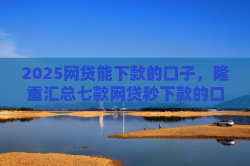 2025网贷能下款的口子，隆重汇总七款网贷秒下款的口子汇总