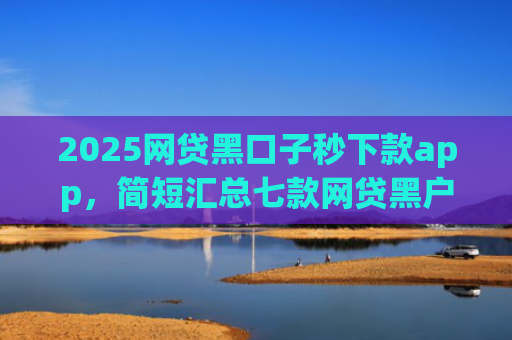 2025网贷黑口子秒下款app，简短汇总七款网贷黑户还能下款的口子