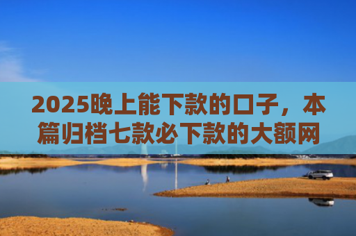 2025晚上能下款的口子，本篇归档七款必下款的大额网贷口子