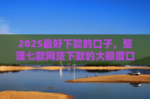 2025最好下款的口子，整理七款网贷下款的大额度口子