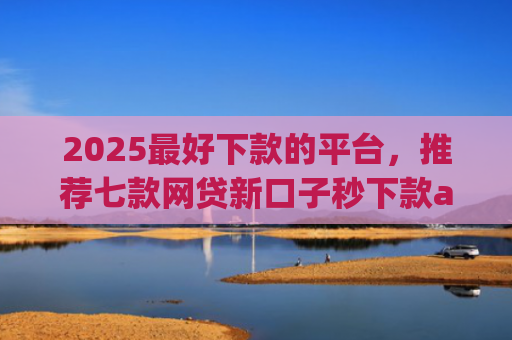 2025最好下款的平台，推荐七款网贷新口子秒下款app