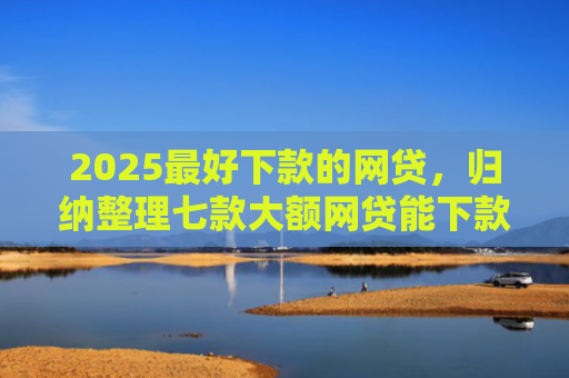 2025最好下款的网贷，归纳整理七款大额网贷能下款的口子