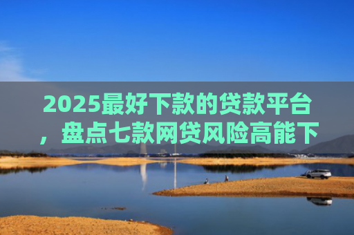 2025最好下款的贷款平台，盘点七款网贷风险高能下款的口子
