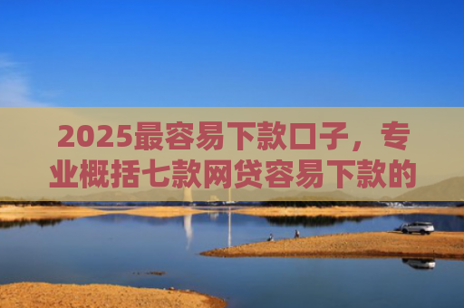 2025最容易下款口子，专业概括七款网贷容易下款的大口子
