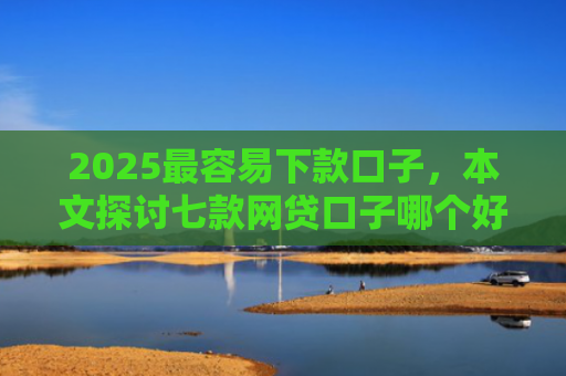 2025最容易下款口子，本文探讨七款网贷口子哪个好下款多点