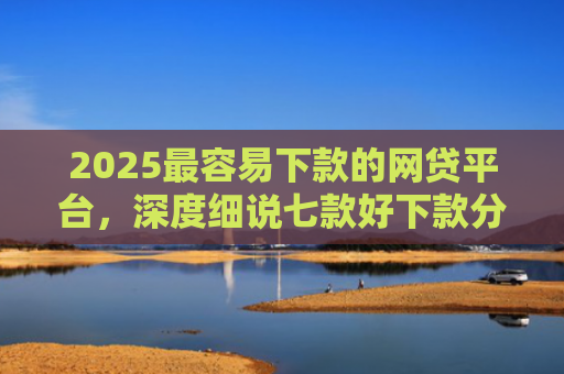 2025最容易下款的网贷平台，深度细说七款好下款分期的网贷口子