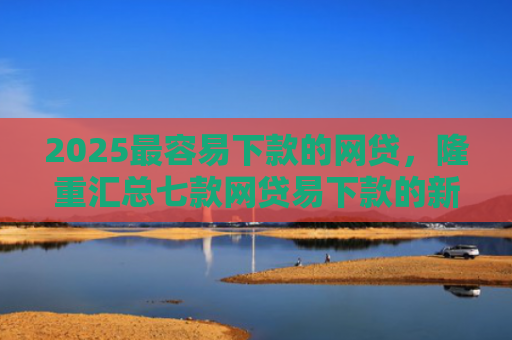 2025最容易下款的网贷，隆重汇总七款网贷易下款的新口子