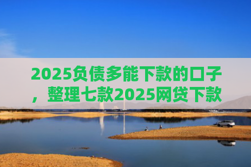2025负债多能下款的口子，整理七款2025网贷下款的口子