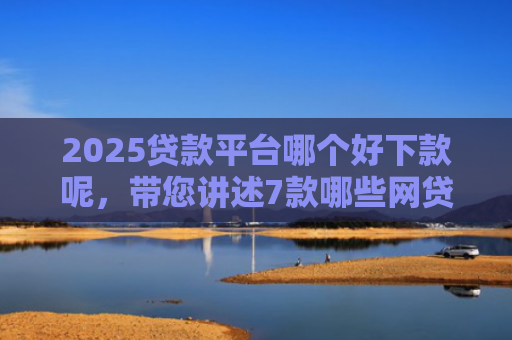 2025贷款平台哪个好下款呢，带您讲述7款哪些网贷口子秒下款
