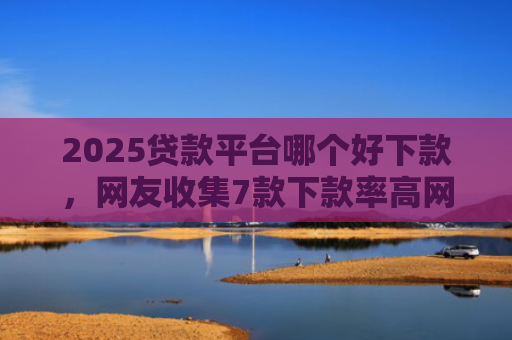 2025贷款平台哪个好下款，网友收集7款下款率高网贷口子