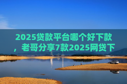 2025贷款平台哪个好下款，老哥分享7款2025网贷下款新口子
