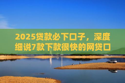 2025贷款必下口子，深度细说7款下款很快的网贷口子