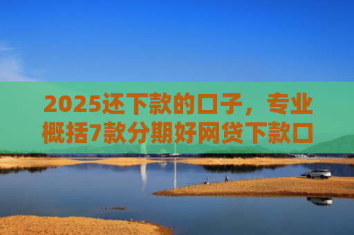 2025还下款的口子，专业概括7款分期好网贷下款口子