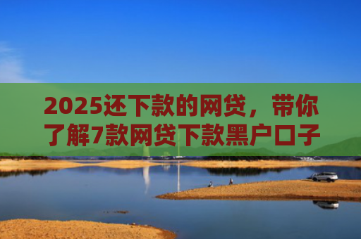 2025还下款的网贷，带你了解7款网贷下款黑户口子