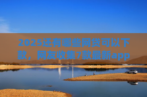 2025还有哪些网贷可以下款，网友收集7款最新app网贷下款口子