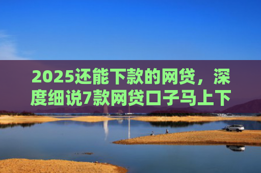 2025还能下款的网贷，深度细说7款网贷口子马上下款