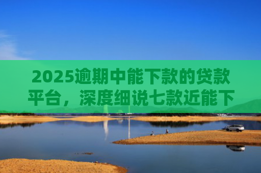 2025逾期中能下款的贷款平台，深度细说七款近能下款的网贷口子