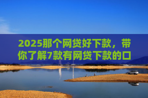 2025那个网贷好下款，带你了解7款有网贷下款的口子