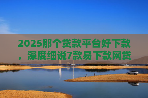 2025那个贷款平台好下款，深度细说7款易下款网贷口子排名