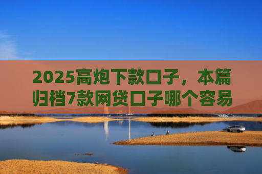 2025高炮下款口子，本篇归档7款网贷口子哪个容易下款