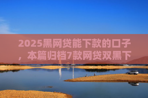 2025黑网贷能下款的口子，本篇归档7款网贷双黑下款口子