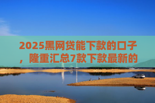 2025黑网贷能下款的口子，隆重汇总7款下款最新的网贷口子