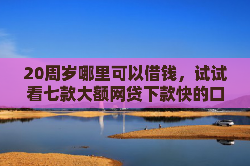 20周岁哪里可以借钱，试试看七款大额网贷下款快的口子