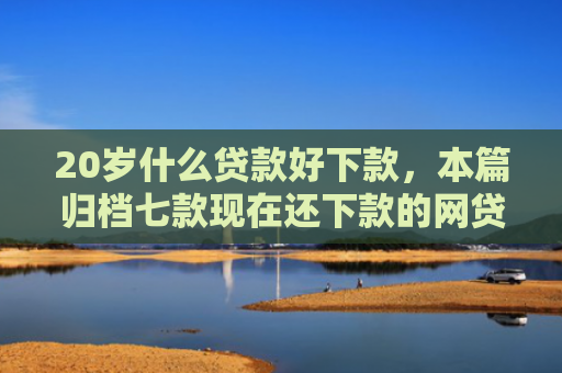 20岁什么贷款好下款，本篇归档七款现在还下款的网贷口子