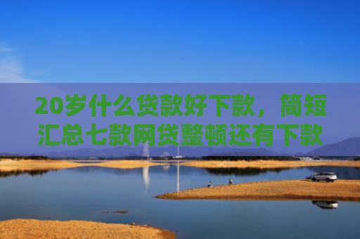 20岁什么贷款好下款，简短汇总七款网贷整顿还有下款口子吗
