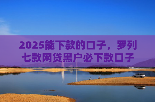 2025能下款的口子，罗列七款网贷黑户必下款口子