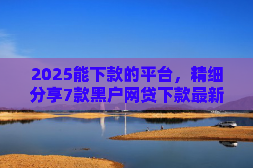 2025能下款的平台，精细分享7款黑户网贷下款最新口子