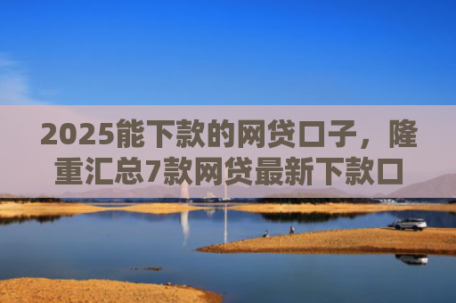2025能下款的网贷口子，隆重汇总7款网贷最新下款口子论坛