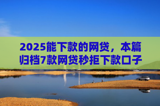 2025能下款的网贷，本篇归档7款网贷秒拒下款口子