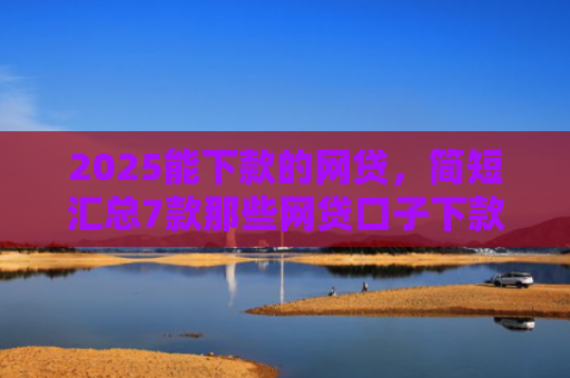 2025能下款的网贷，简短汇总7款那些网贷口子下款快