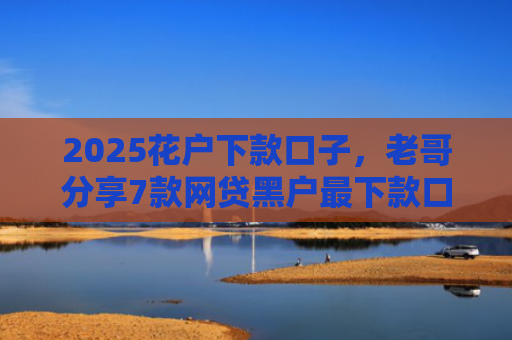 2025花户下款口子，老哥分享7款网贷黑户最下款口子