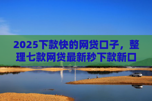 2025下款快的网贷口子，整理七款网贷最新秒下款新口子