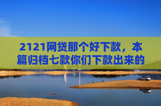 2121网贷那个好下款，本篇归档七款你们下款出来的网贷口子