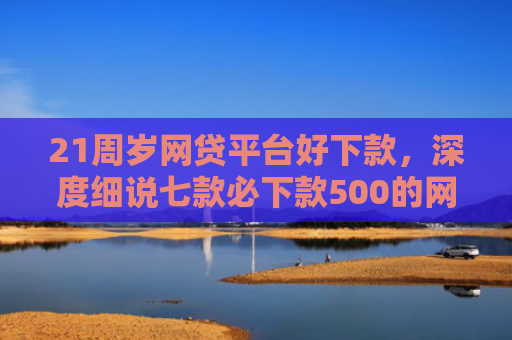 21周岁网贷平台好下款，深度细说七款必下款500的网贷口子