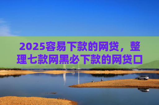 2025容易下款的网贷，整理七款网黑必下款的网贷口子