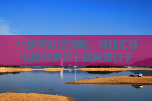 21岁可以借钱吗，简短汇总七款56岁好下款网贷口子
