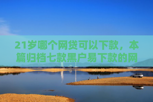 21岁哪个网贷可以下款，本篇归档七款黑户易下款的网贷口子