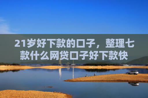 21岁好下款的口子，整理七款什么网贷口子好下款快