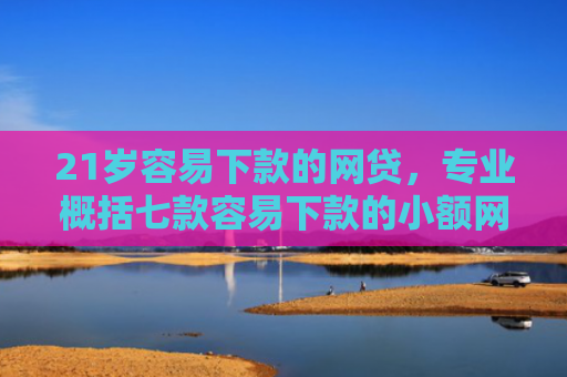 21岁容易下款的网贷，专业概括七款容易下款的小额网贷口子