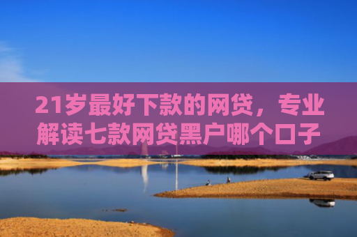 21岁最好下款的网贷，专业解读七款网贷黑户哪个口子能下款