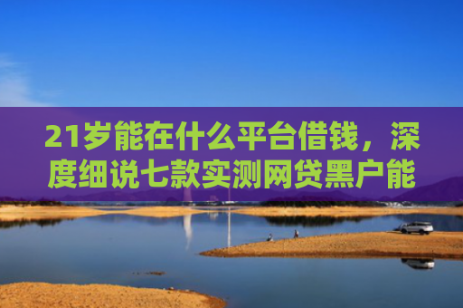 21岁能在什么平台借钱，深度细说七款实测网贷黑户能下款口子