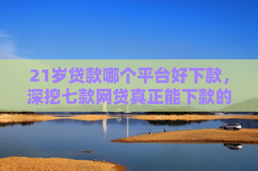 21岁贷款哪个平台好下款，深挖七款网贷真正能下款的口子