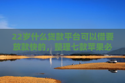 22岁什么贷款平台可以借要放款快的，整理七款苹果必下款的网贷口子